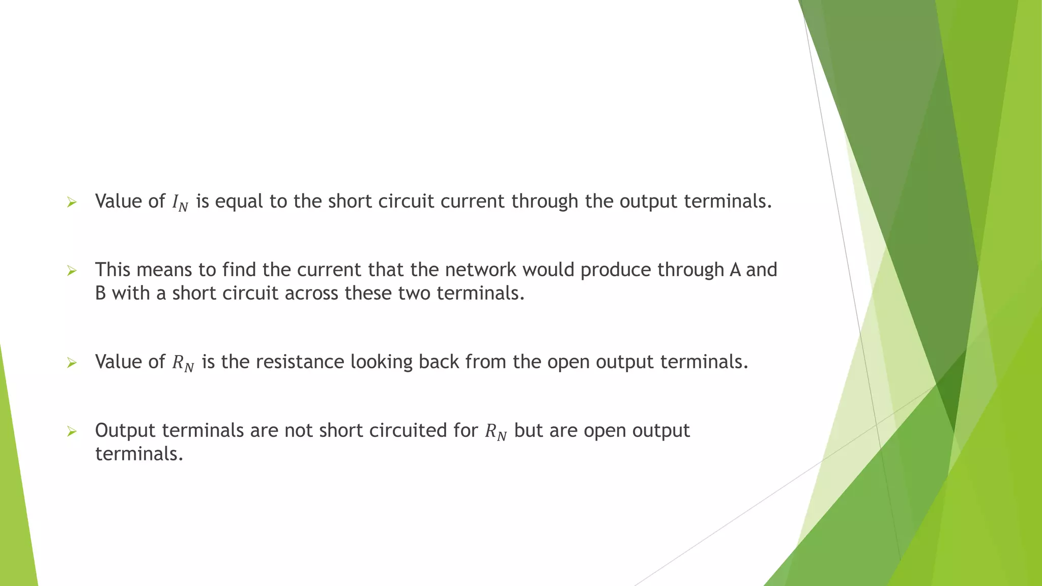  Value of 𝐼𝑁 is equal to the short circuit current through the output terminals.
 This means to find the current that the network would produce through A and
B with a short circuit across these two terminals.
 Value of 𝑅𝑁 is the resistance looking back from the open output terminals.
 Output terminals are not short circuited for 𝑅𝑁 but are open output
terminals.
 