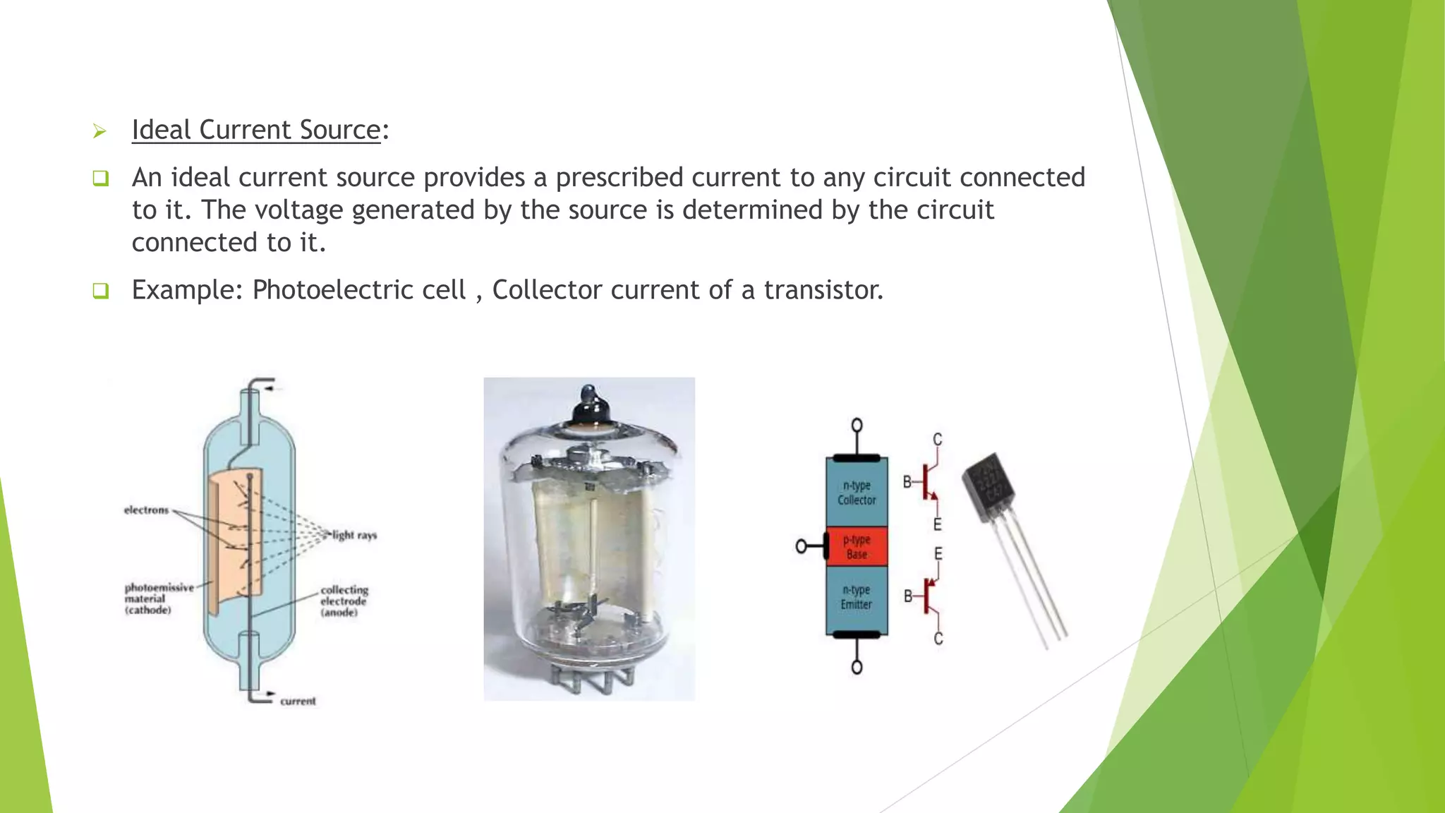  Ideal Current Source:
 An ideal current source provides a prescribed current to any circuit connected
to it. The voltage generated by the source is determined by the circuit
connected to it.
 Example: Photoelectric cell , Collector current of a transistor.
 