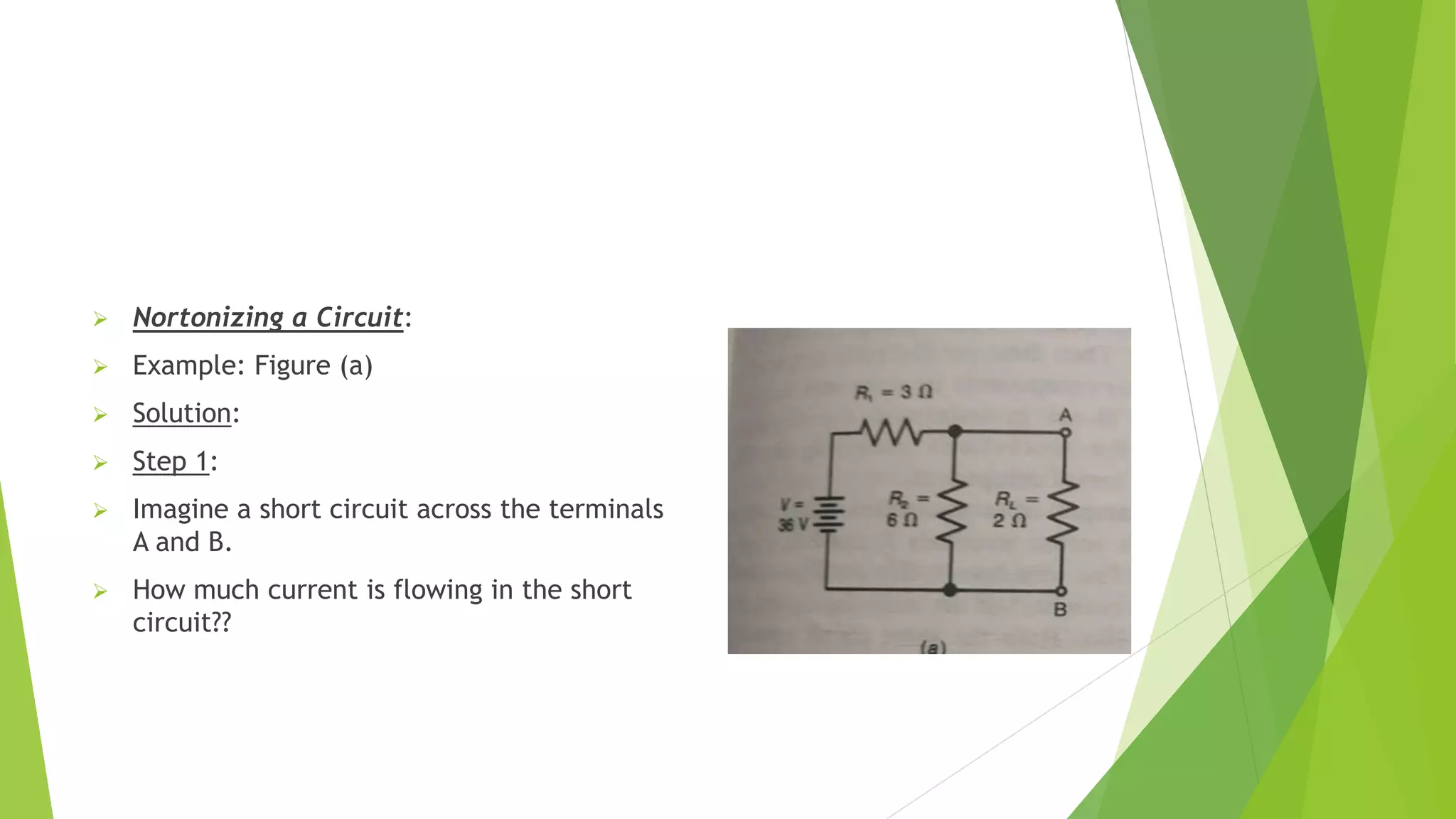  Nortonizing a Circuit:
 Example: Figure (a)
 Solution:
 Step 1:
 Imagine a short circuit across the terminals
A and B.
 How much current is flowing in the short
circuit??
 