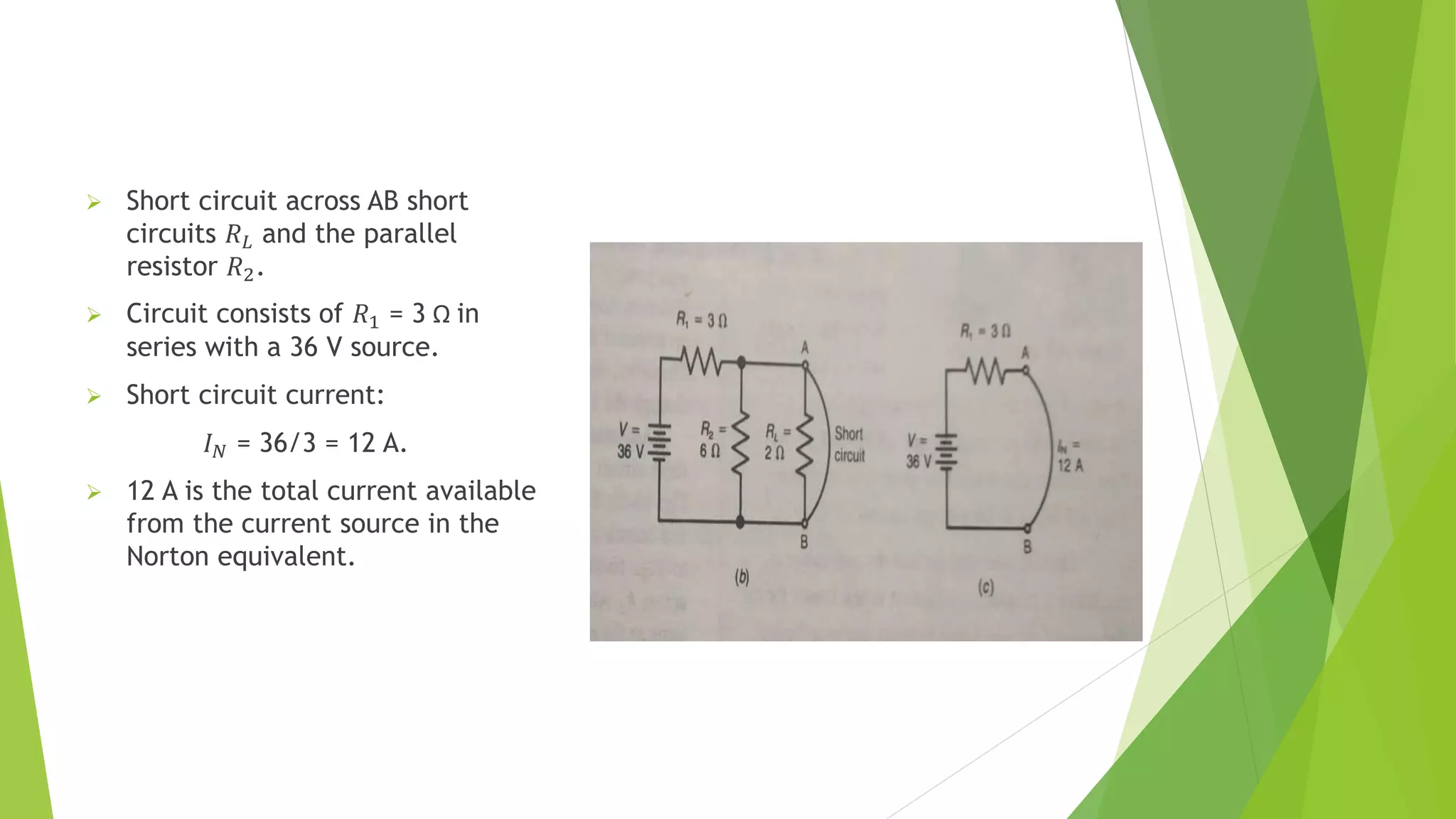  Short circuit across AB short
circuits 𝑅𝐿 and the parallel
resistor 𝑅2.
 Circuit consists of 𝑅1 = 3 Ω in
series with a 36 V source.
 Short circuit current:
𝐼𝑁 = 36/3 = 12 A.
 12 A is the total current available
from the current source in the
Norton equivalent.
 
