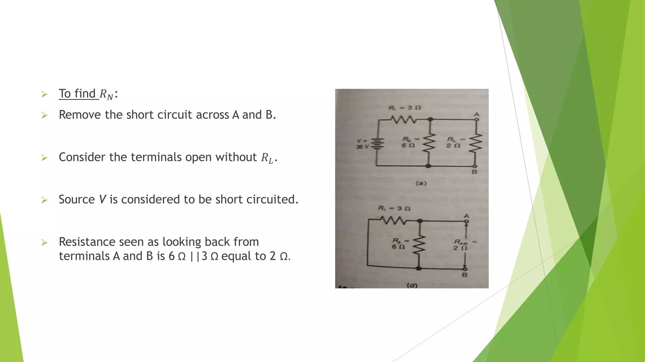 To find 𝑅𝑁:
 Remove the short circuit across A and B.
 Consider the terminals open without 𝑅𝐿.
 Source V is considered to be short circuited.
 Resistance seen as looking back from
terminals A and B is 6 Ω ||3 Ω equal to 2 Ω.
 