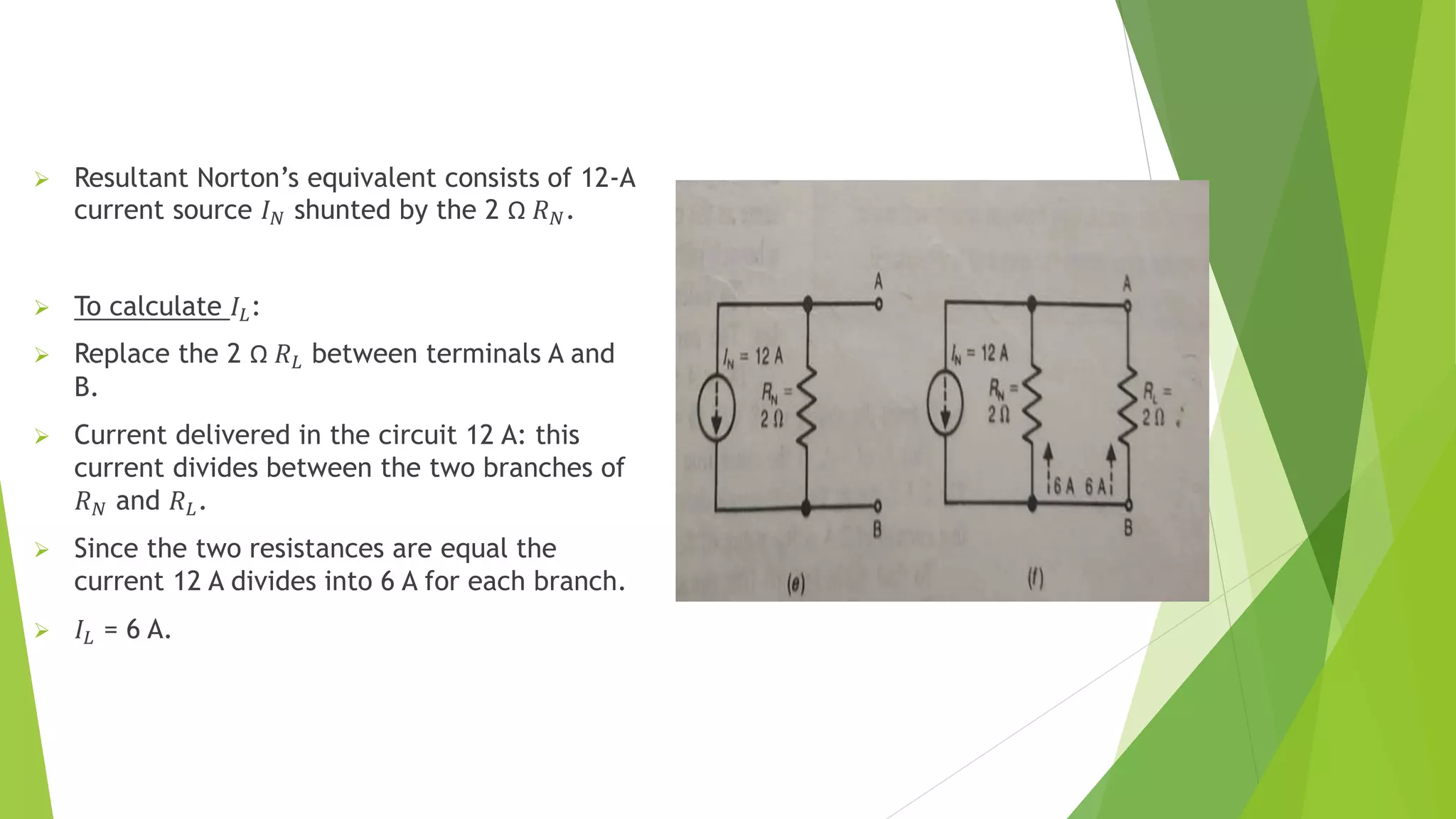  Resultant Norton’s equivalent consists of 12-A
current source 𝐼𝑁 shunted by the 2 Ω 𝑅𝑁.
 To calculate 𝐼𝐿:
 Replace the 2 Ω 𝑅𝐿 between terminals A and
B.
 Current delivered in the circuit 12 A: this
current divides between the two branches of
𝑅𝑁 and 𝑅𝐿.
 Since the two resistances are equal the
current 12 A divides into 6 A for each branch.
 𝐼𝐿 = 6 A.
 
