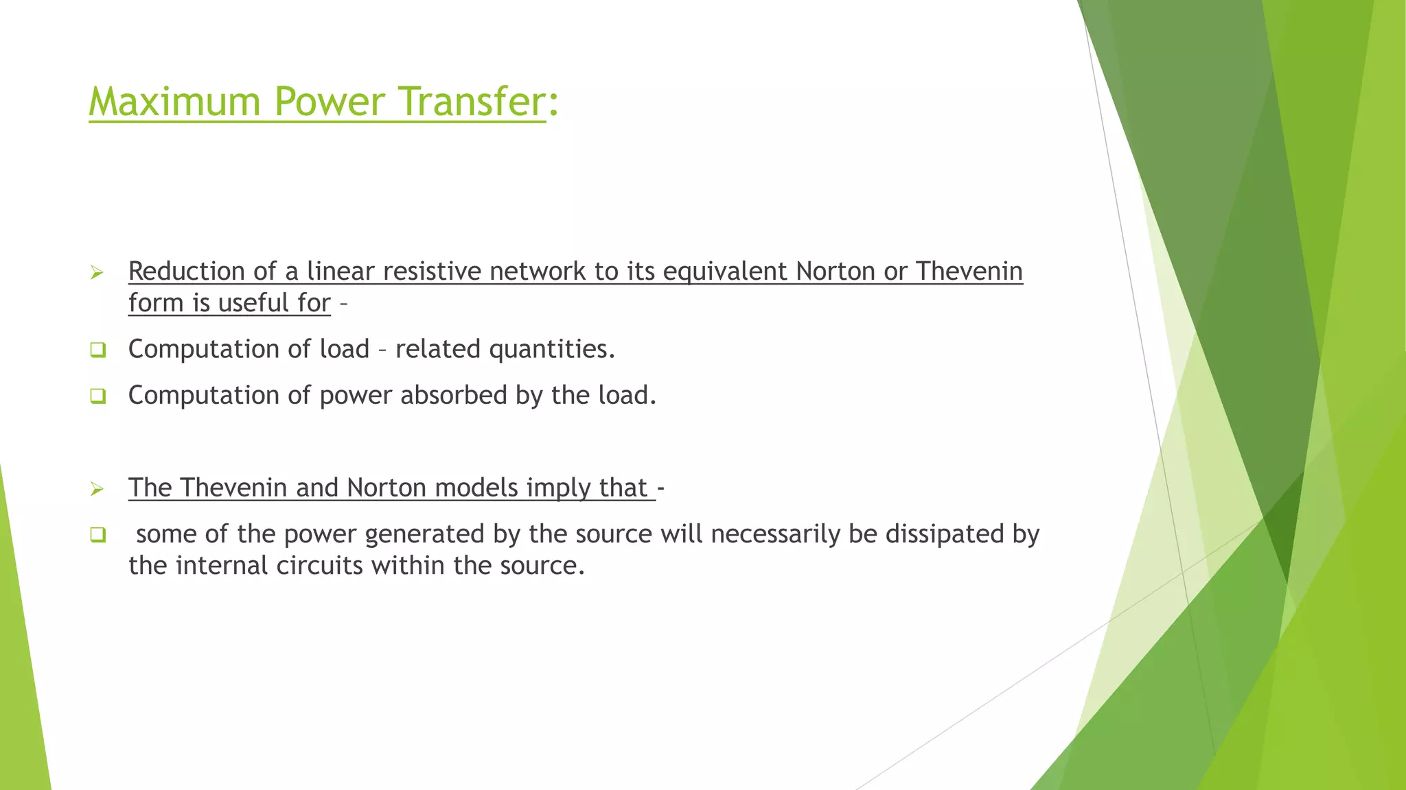 Maximum Power Transfer:
 Reduction of a linear resistive network to its equivalent Norton or Thevenin
form is useful for –
 Computation of load – related quantities.
 Computation of power absorbed by the load.
 The Thevenin and Norton models imply that -
 some of the power generated by the source will necessarily be dissipated by
the internal circuits within the source.
 