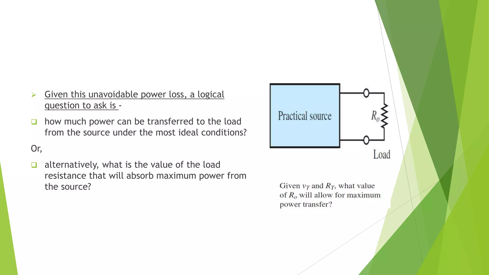  Given this unavoidable power loss, a logical
question to ask is -
 how much power can be transferred to the load
from the source under the most ideal conditions?
Or,
 alternatively, what is the value of the load
resistance that will absorb maximum power from
the source?
 