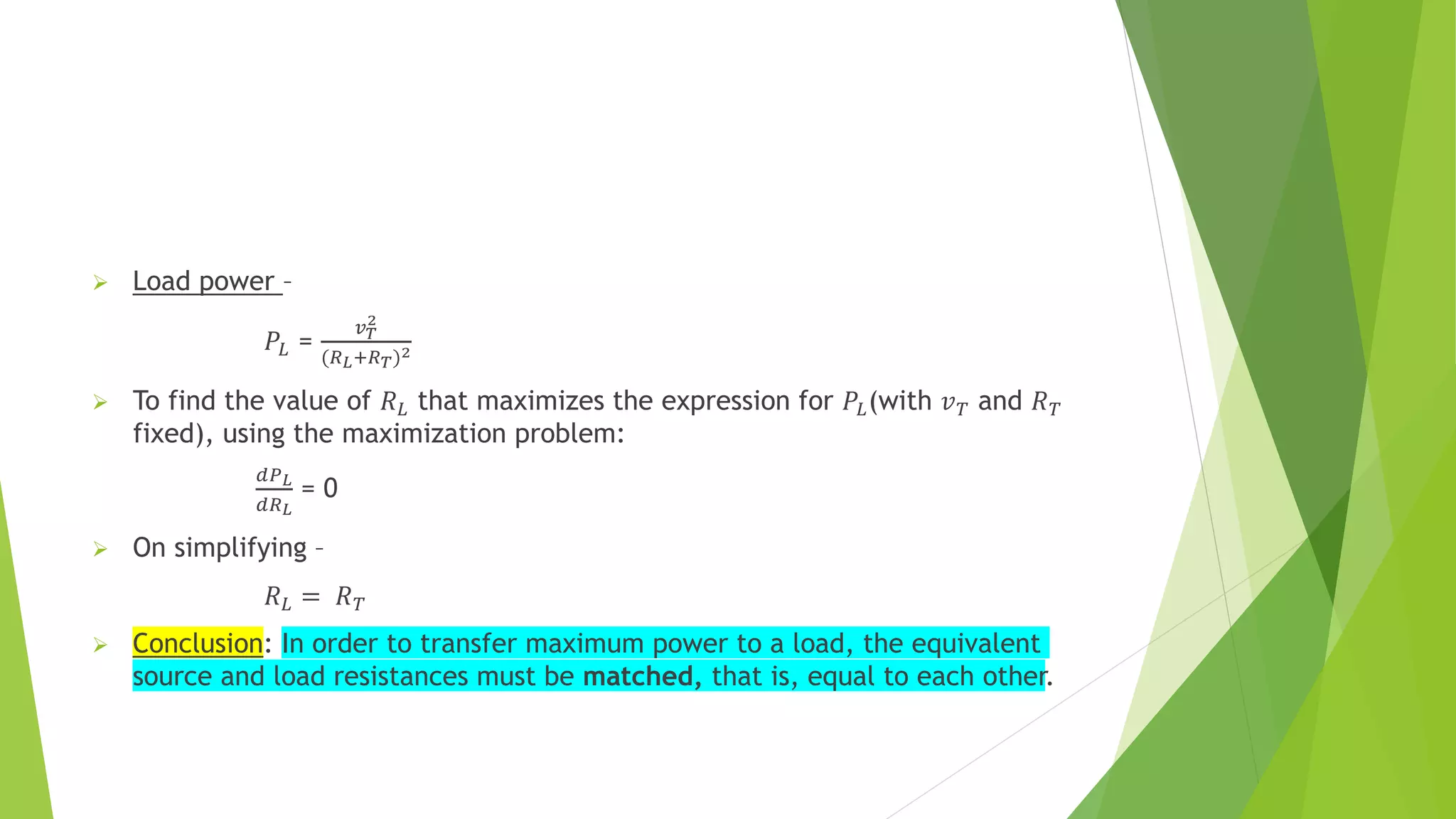  Load power –
𝑃𝐿 =
𝑣𝑇
2
(𝑅𝐿+𝑅𝑇)2
 To find the value of 𝑅𝐿 that maximizes the expression for 𝑃𝐿(with 𝑣𝑇 and 𝑅𝑇
fixed), using the maximization problem:
𝑑𝑃𝐿
𝑑𝑅𝐿
= 0
 On simplifying –
𝑅𝐿 = 𝑅𝑇
 Conclusion: In order to transfer maximum power to a load, the equivalent
source and load resistances must be matched, that is, equal to each other.
 