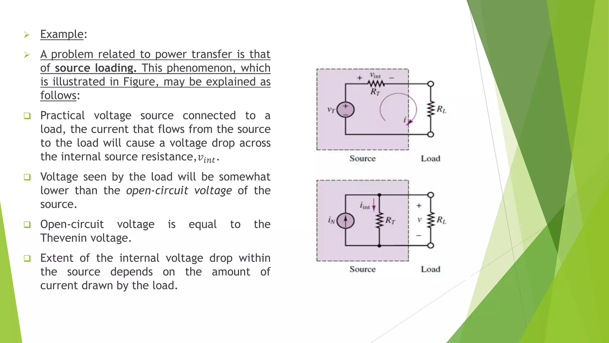  Example:
 A problem related to power transfer is that
of source loading. This phenomenon, which
is illustrated in Figure, may be explained as
follows:
 Practical voltage source connected to a
load, the current that flows from the source
to the load will cause a voltage drop across
the internal source resistance,𝑣𝑖𝑛𝑡.
 Voltage seen by the load will be somewhat
lower than the open-circuit voltage of the
source.
 Open-circuit voltage is equal to the
Thevenin voltage.
 Extent of the internal voltage drop within
the source depends on the amount of
current drawn by the load.
 