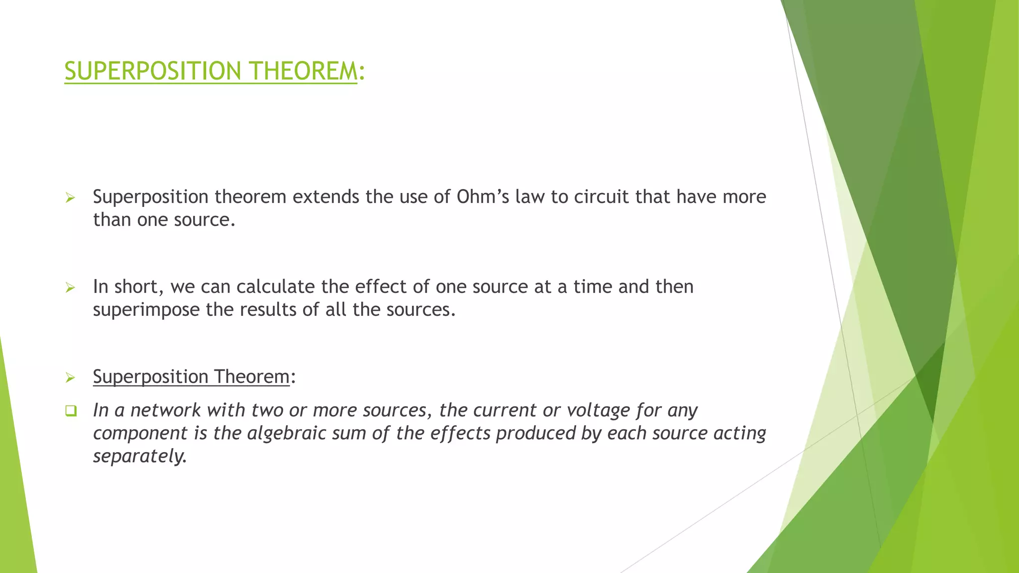 SUPERPOSITION THEOREM:
 Superposition theorem extends the use of Ohm’s law to circuit that have more
than one source.
 In short, we can calculate the effect of one source at a time and then
superimpose the results of all the sources.
 Superposition Theorem:
 In a network with two or more sources, the current or voltage for any
component is the algebraic sum of the effects produced by each source acting
separately.
 