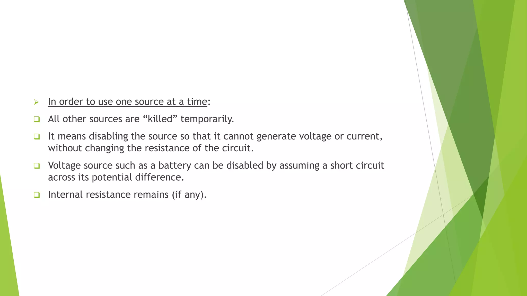  In order to use one source at a time:
 All other sources are “killed” temporarily.
 It means disabling the source so that it cannot generate voltage or current,
without changing the resistance of the circuit.
 Voltage source such as a battery can be disabled by assuming a short circuit
across its potential difference.
 Internal resistance remains (if any).
 