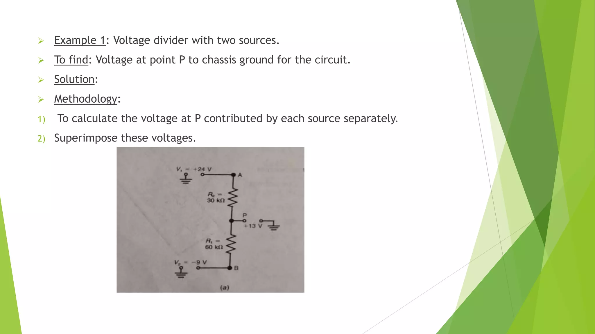  Example 1: Voltage divider with two sources.
 To find: Voltage at point P to chassis ground for the circuit.
 Solution:
 Methodology:
1) To calculate the voltage at P contributed by each source separately.
2) Superimpose these voltages.
 