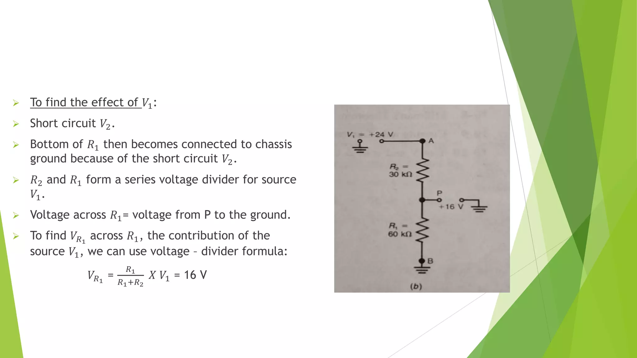  To find the effect of 𝑉1:
 Short circuit 𝑉2.
 Bottom of 𝑅1 then becomes connected to chassis
ground because of the short circuit 𝑉2.
 𝑅2 and 𝑅1 form a series voltage divider for source
𝑉1.
 Voltage across 𝑅1= voltage from P to the ground.
 To find 𝑉𝑅1
across 𝑅1, the contribution of the
source 𝑉1, we can use voltage – divider formula:
𝑉𝑅1
=
𝑅1
𝑅1+𝑅2
𝑋 𝑉1 = 16 V
 