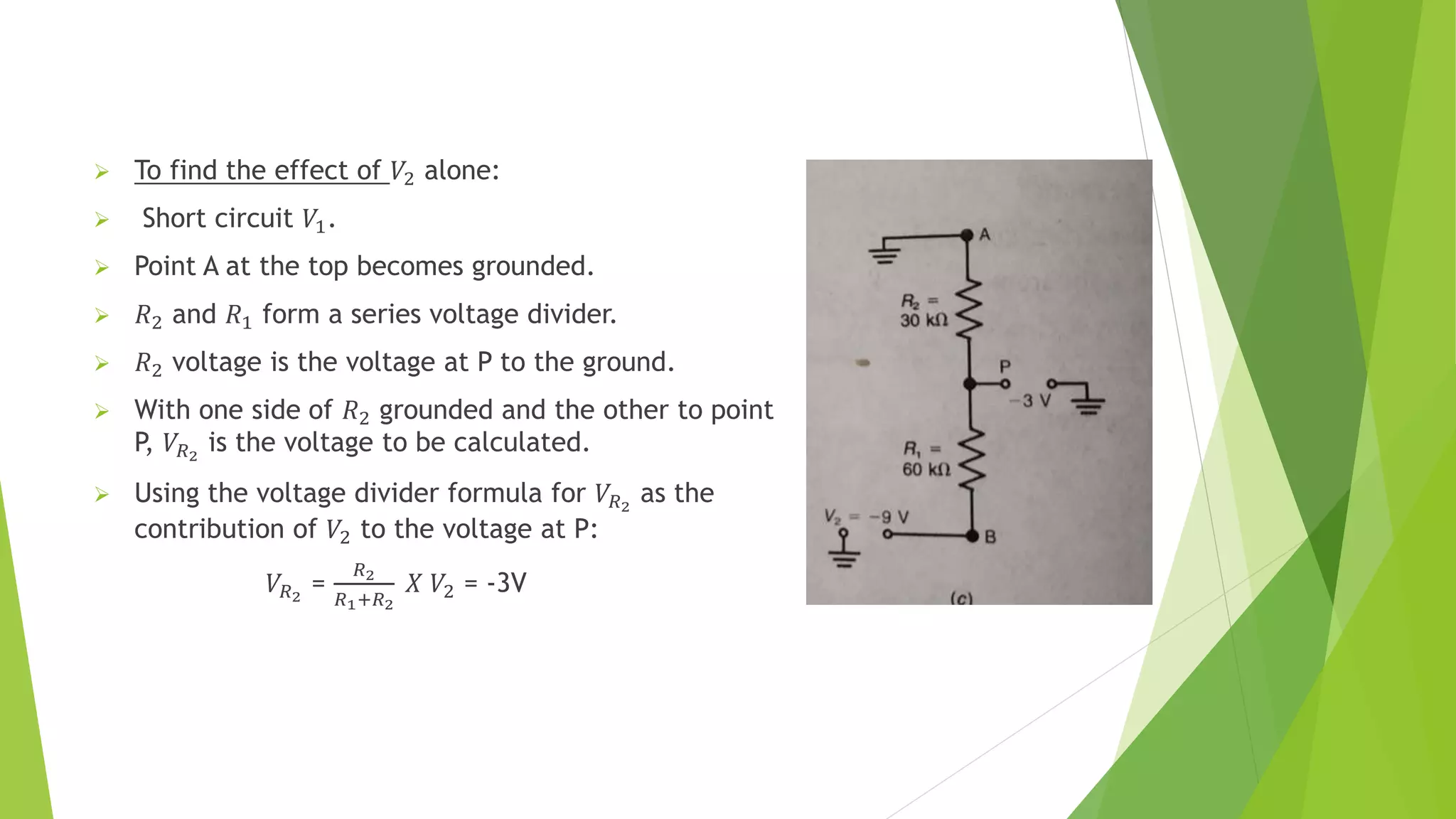  To find the effect of 𝑉2 alone:
 Short circuit 𝑉1.
 Point A at the top becomes grounded.
 𝑅2 and 𝑅1 form a series voltage divider.
 𝑅2 voltage is the voltage at P to the ground.
 With one side of 𝑅2 grounded and the other to point
P, 𝑉𝑅2
is the voltage to be calculated.
 Using the voltage divider formula for 𝑉𝑅2
as the
contribution of 𝑉2 to the voltage at P:
𝑉𝑅2
=
𝑅2
𝑅1+𝑅2
𝑋 𝑉2 = -3V
 