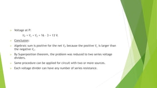  Voltage at P:
𝑉𝑃 = 𝑉1 + 𝑉2 = 16 – 3 = 13 V.
 Conclusion:
 Algebraic sum is positive for the net 𝑉𝑃 because the positive 𝑉1 is larger than
the negative 𝑉2.
 By Superposition theorem, the problem was reduced to two series voltage
dividers.
 Same procedure can be applied for circuit with two or more sources.
 Each voltage divider can have any number of series resistance.
 