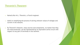 Thevenin’s Theorem:
 Named after M.L. Thevenin, a French engineer.
 Useful in simplifying the process of solving unknown values of voltages and
current in the network.
 By Thevenin’s theorem, many sources and components, no matter how they
are interconnected, can be represented by an equivalent series circuit with
respect to any pair of terminals in the network.
 