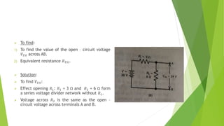  To find:
1) To find the value of the open – circuit voltage
𝑉𝑇𝐻 across AB.
2) Equivalent resistance 𝑅𝑇𝐻.
 Solution:
 To find 𝑉𝑇𝐻:
 Effect opening 𝑅𝐿: 𝑅1 = 3 Ω and 𝑅2 = 6 Ω form
a series voltage divider network without 𝑅𝐿.
 Voltage across 𝑅2 is the same as the open –
circuit voltage across terminals A and B.
 