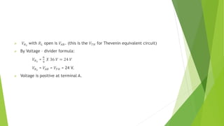  𝑉𝑅2
with 𝑅𝐿 open is 𝑉𝐴𝐵. (this is the 𝑉𝑇𝐻 for Thevenin equivalent circuit)
 By Voltage – divider formula:
𝑉𝑅2
=
6
9
𝑋 36 𝑉 = 24 𝑉
𝑉𝑅2
= 𝑉𝐴𝐵 = 𝑉𝑇𝐻 = 24 V.
 Voltage is positive at terminal A.
 