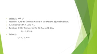  To find 𝑉𝐿 and 𝐼𝐿:
 Reconnect 𝑅𝐿 to the terminals A and B of the Thevenin equivalent circuit.
 𝑅𝐿 is in series with 𝑅𝑇𝐻 and 𝑉𝑇𝐻.
 By voltage divider formula: for the 2 Ω 𝑅𝑇𝐻 and 2 Ω 𝑅𝐿,
𝑉𝐿 = ½ X 24 V.
 To find 𝐼𝐿:
𝐼𝐿 = 𝑉𝐿/𝑅𝐿 = 6A.
 