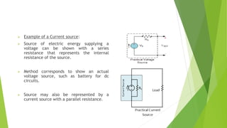  Example of a Current source:
 Source of electric energy supplying a
voltage can be shown with a series
resistance that represents the internal
resistance of the source.
 Method corresponds to show an actual
voltage source, such as battery for dc
circuits.
 Source may also be represented by a
current source with a parallel resistance.
 