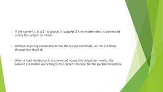  If the current I, is a 2 – A source, it supplies 2 A no matter what is connected
across the output terminals.
 Without anything connected across the output terminals, all the 2 A flows
through the shunt R.
 When a load resistance 𝑅𝐿is connected across the output terminals, the
current 2 A divides according to the current division for the parallel branches.
 