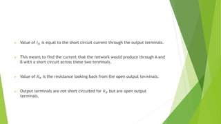  Value of 𝐼𝑁 is equal to the short circuit current through the output terminals.
 This means to find the current that the network would produce through A and
B with a short circuit across these two terminals.
 Value of 𝑅𝑁 is the resistance looking back from the open output terminals.
 Output terminals are not short circuited for 𝑅𝑁 but are open output
terminals.
 