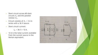  Short circuit across AB short
circuits 𝑅𝐿 and the parallel
resistor 𝑅2.
 Circuit consists of 𝑅1 = 3 Ω in
series with a 36 V source.
 Short circuit current:
𝐼𝑁 = 36/3 = 12 A.
 12 A is the total current available
from the current source in the
Norton equivalent.
 
