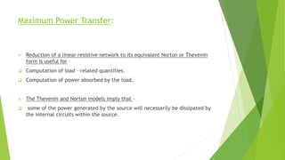 Maximum Power Transfer:
 Reduction of a linear resistive network to its equivalent Norton or Thevenin
form is useful for –
 Computation of load – related quantities.
 Computation of power absorbed by the load.
 The Thevenin and Norton models imply that -
 some of the power generated by the source will necessarily be dissipated by
the internal circuits within the source.
 