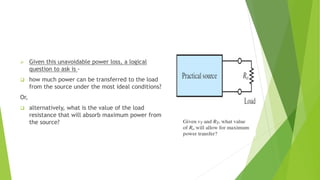  Given this unavoidable power loss, a logical
question to ask is -
 how much power can be transferred to the load
from the source under the most ideal conditions?
Or,
 alternatively, what is the value of the load
resistance that will absorb maximum power from
the source?
 