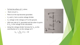  To find the effect of 𝑉2 alone:
 Short circuit 𝑉1.
 Point A at the top becomes grounded.
 𝑅2 and 𝑅1 form a series voltage divider.
 𝑅2 voltage is the voltage at P to the ground.
 With one side of 𝑅2 grounded and the other to point
P, 𝑉𝑅2
is the voltage to be calculated.
 Using the voltage divider formula for 𝑉𝑅2
as the
contribution of 𝑉2 to the voltage at P:
𝑉𝑅2
=
𝑅2
𝑅1+𝑅2
𝑋 𝑉2 = -3V
 