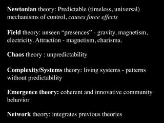 Newtonian theory: Predictable (timeless, universal)
mechanisms of control, causes force effects

Field theory: unseen “presences” - gravity, magnetism,
electricity. Attraction - magnetism, charisma.

Chaos theory : unpredictability

Complexity/Systems theory: living systems - patterns
without predictability

Emergence theory: coherent and innovative community
behavior

Network theory: integrates previous theories
 