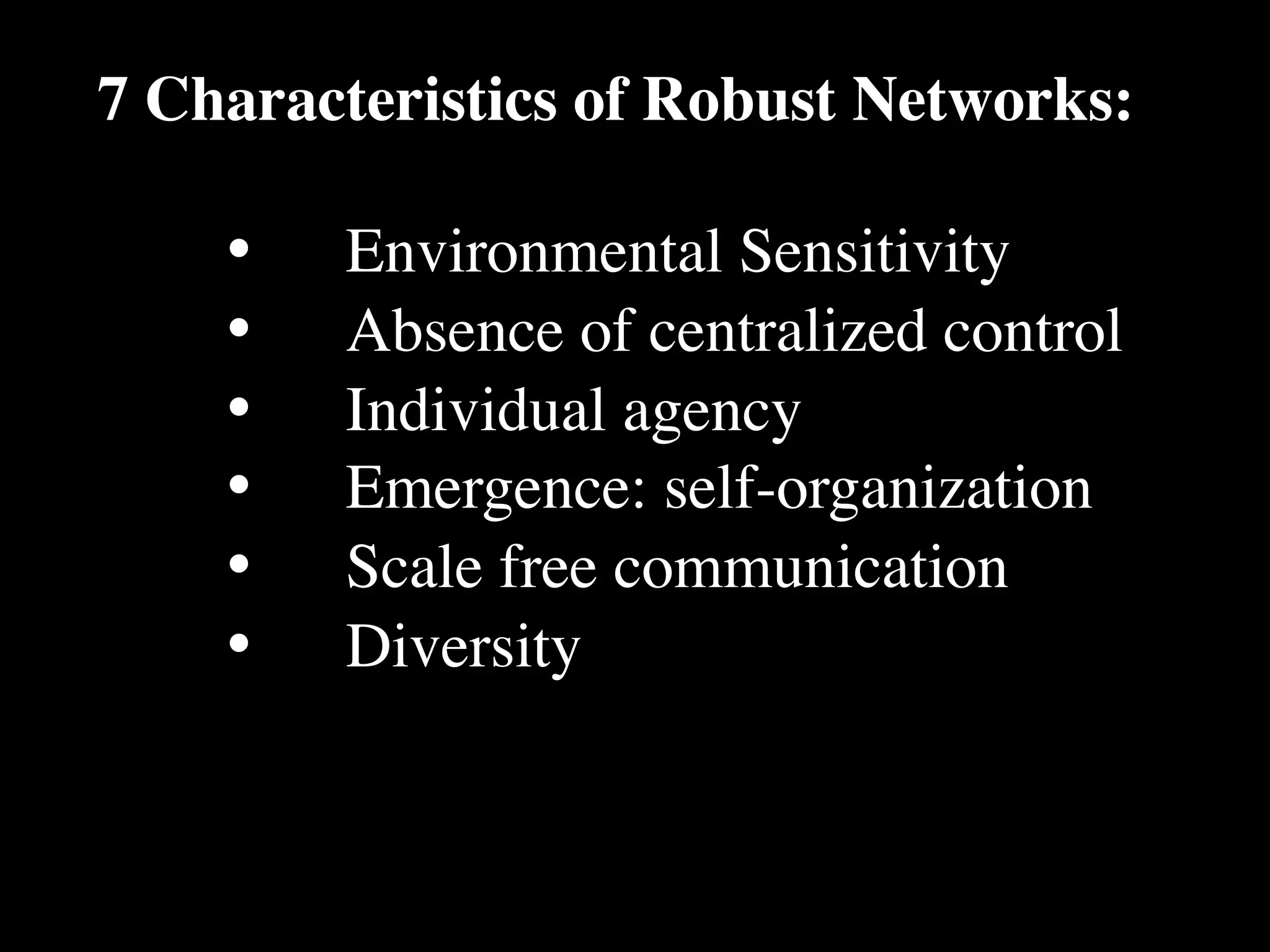 7 Characteristics of Robust Networks:

    •
   Environmental Sensitivity
    •
   Absence of centralized control
    •
   Individual agency
    •
   Emergence: self-organization
    •
   Scale free communication
    •
   Diversity
 