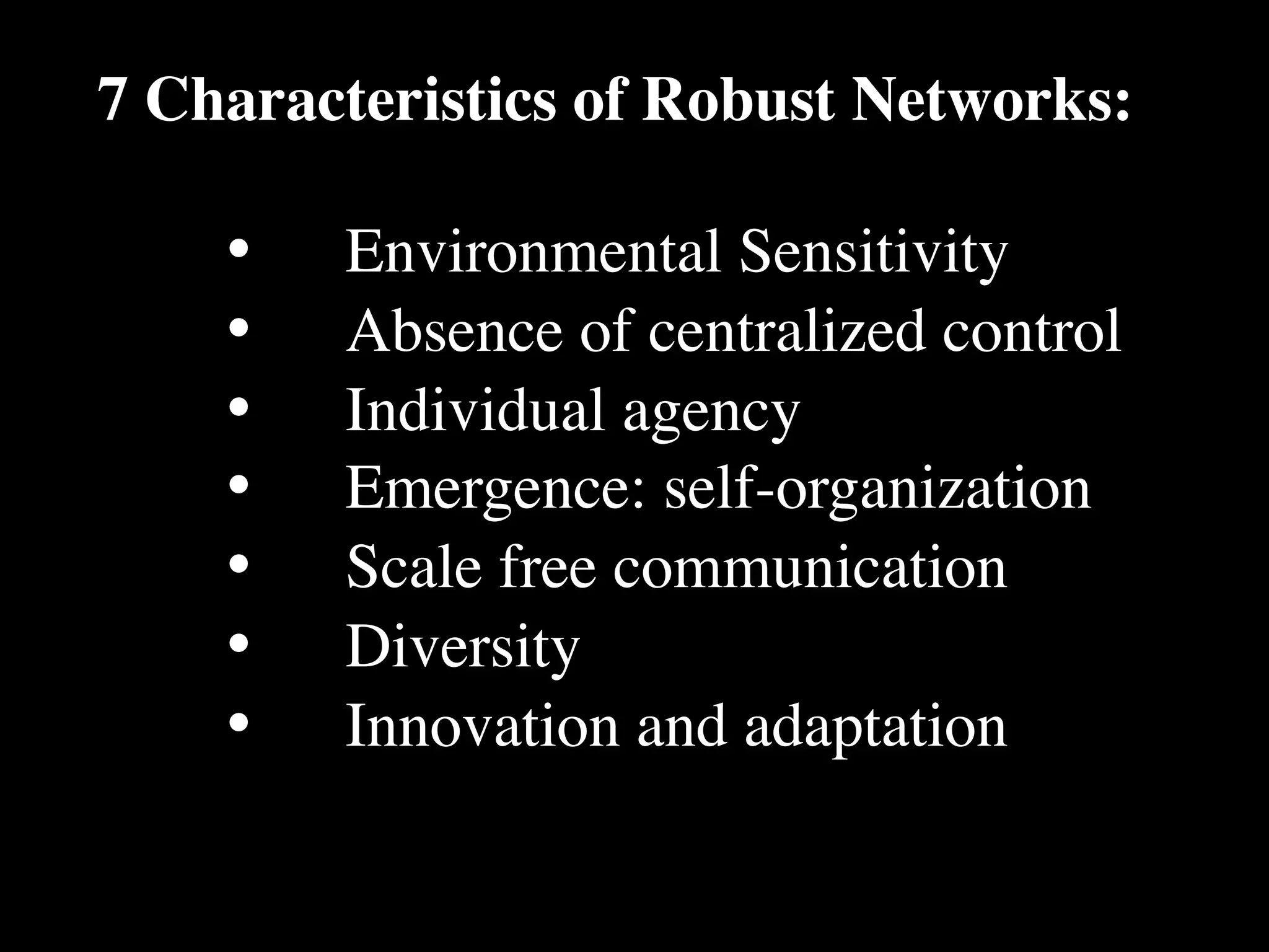 7 Characteristics of Robust Networks:

    •
   Environmental Sensitivity
    •
   Absence of centralized control
    •
   Individual agency
    •
   Emergence: self-organization
    •
   Scale free communication
    •
   Diversity
    •
   Innovation and adaptation
 
