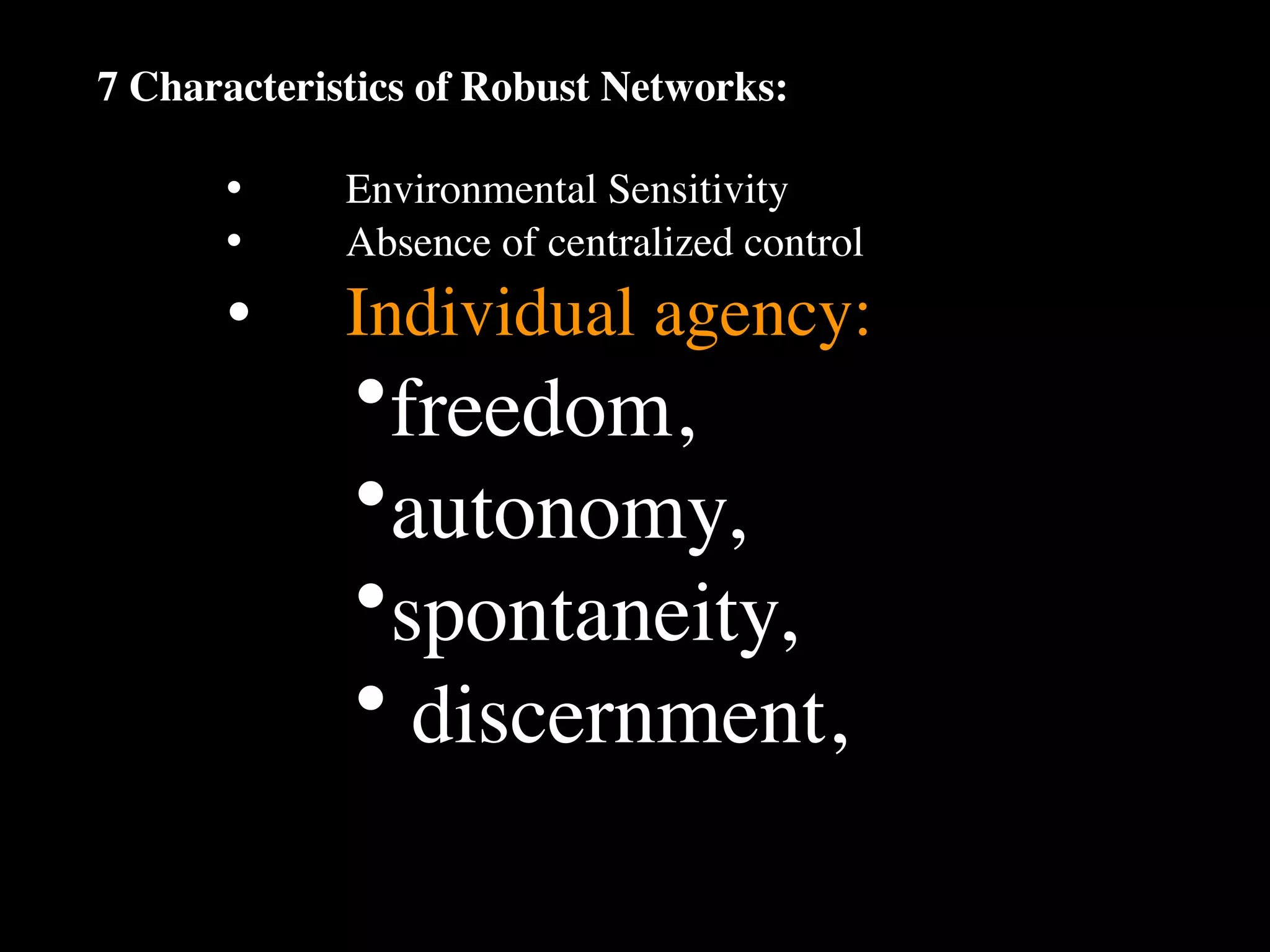 7 Characteristics of Robust Networks:

      •
     Environmental Sensitivity
      •
     Absence of centralized control
      •
     Individual agency:
             •freedom,
             •autonomy,
             •spontaneity,
             • discernment,
 