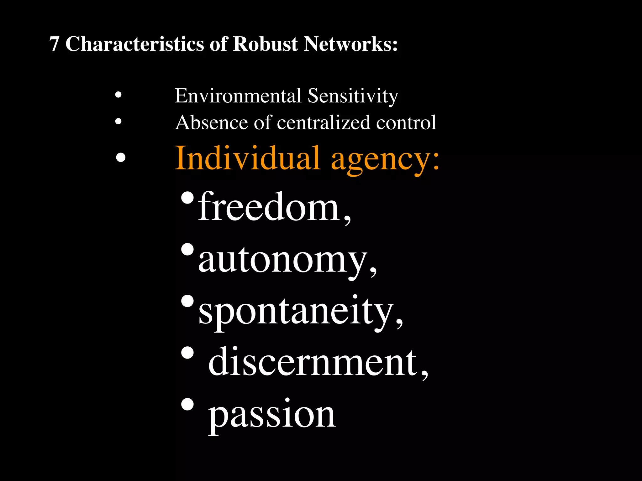 7 Characteristics of Robust Networks:

      •
     Environmental Sensitivity
      •
     Absence of centralized control
      •
     Individual agency:
             •freedom,
             •autonomy,
             •spontaneity,
             • discernment,
             • passion
 