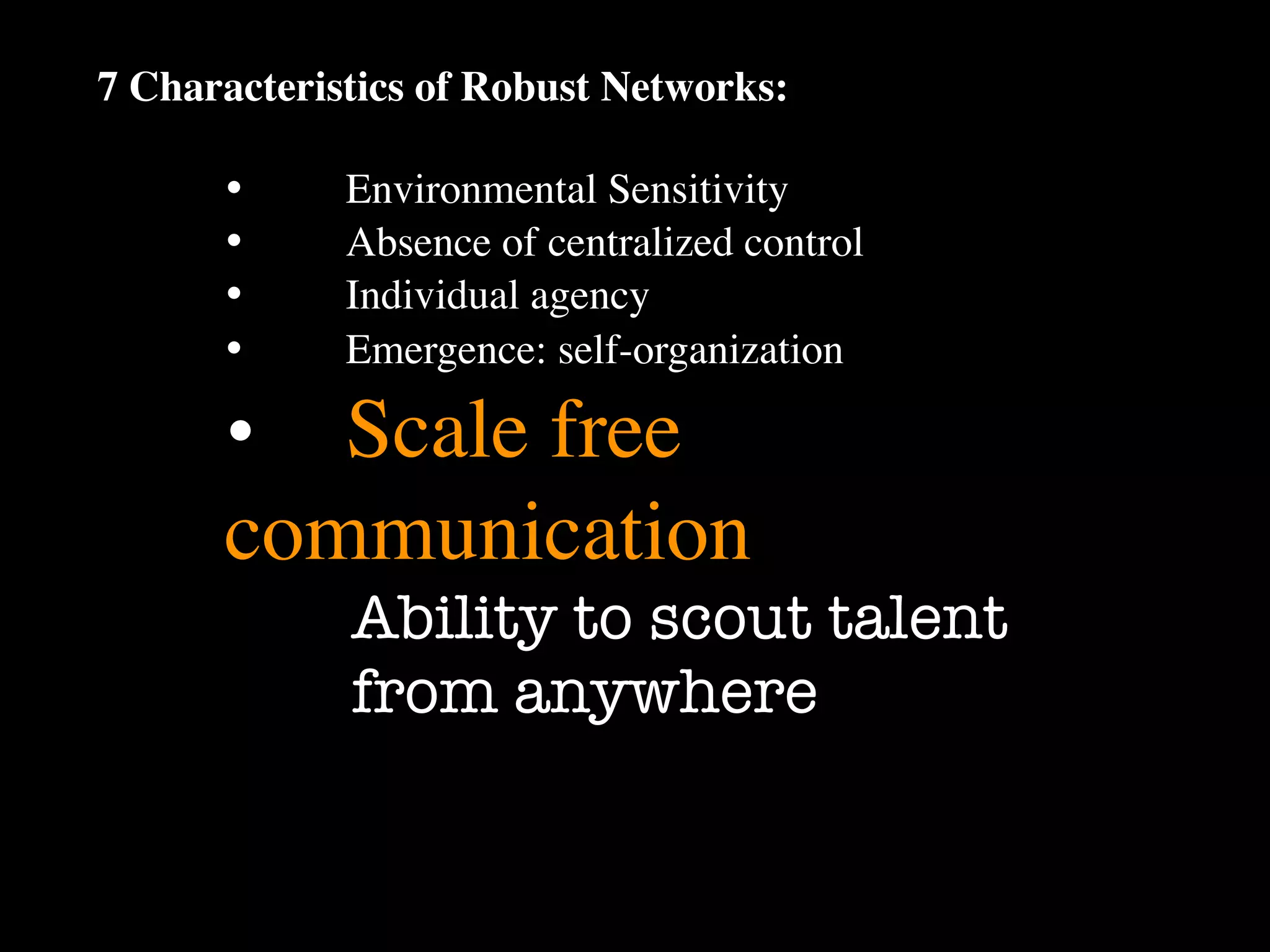 7 Characteristics of Robust Networks:

      •
     Environmental Sensitivity
      •
     Absence of centralized control
      •
     Individual agency
      •
     Emergence: self-organization

      •
 Scale free
      communication
             Ability to scout talent
             from anywhere
 