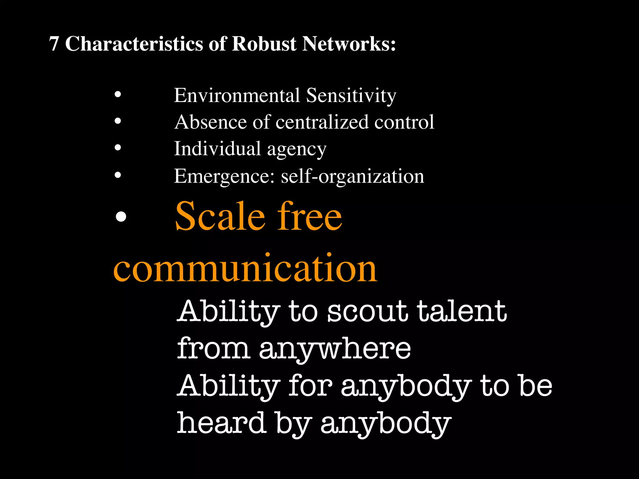 7 Characteristics of Robust Networks:

      •
     Environmental Sensitivity
      •
     Absence of centralized control
      •
     Individual agency
      •
     Emergence: self-organization

      •
 Scale free
      communication
             Ability to scout talent
             from anywhere
             Ability for anybody to be
             heard by anybody
 