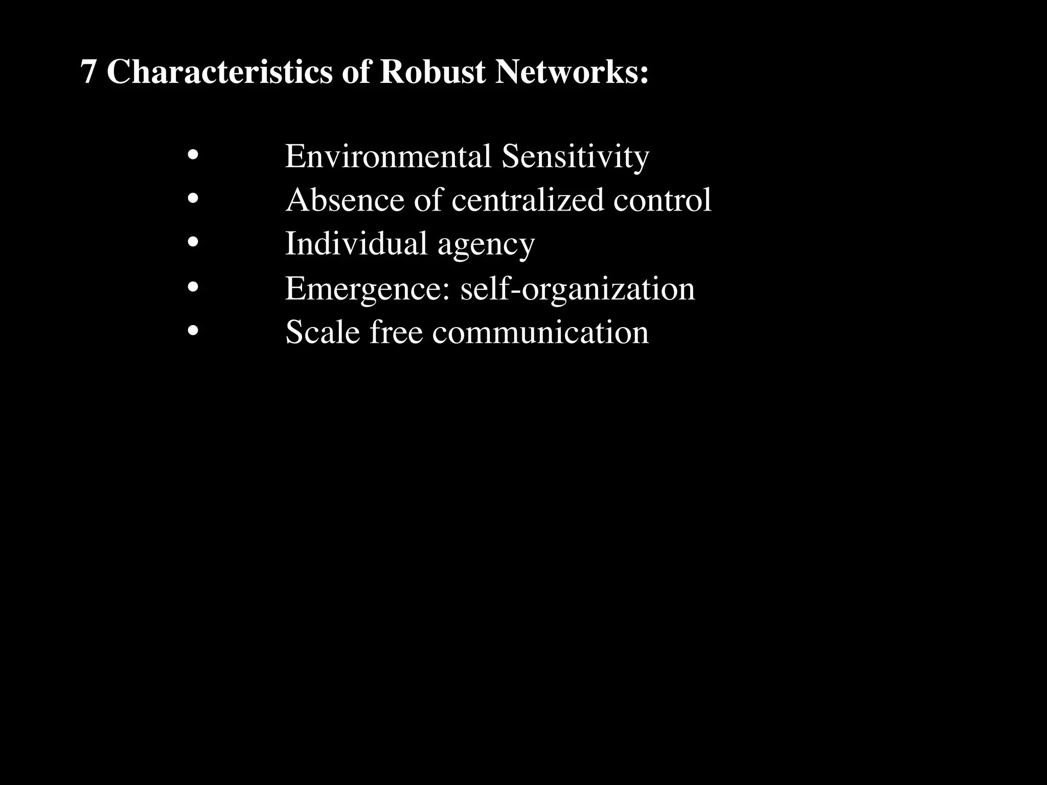 7 Characteristics of Robust Networks:

      •
     Environmental Sensitivity
      •
     Absence of centralized control
      •
     Individual agency
      •
     Emergence: self-organization
      •
     Scale free communication
 