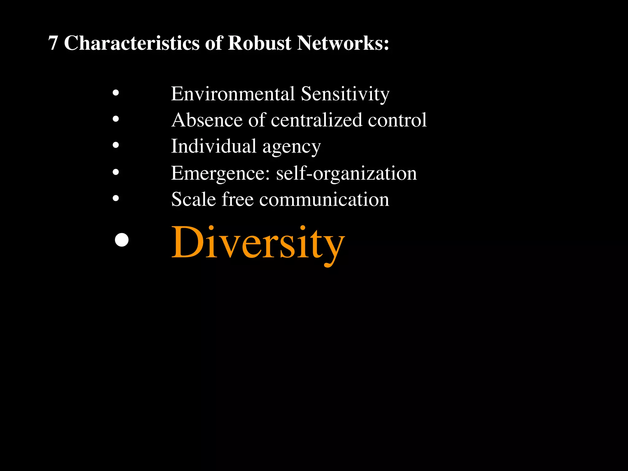 7 Characteristics of Robust Networks:

      •
     Environmental Sensitivity
      •
     Absence of centralized control
      •
     Individual agency
      •
     Emergence: self-organization
      •
     Scale free communication

      •
 Diversity
 
