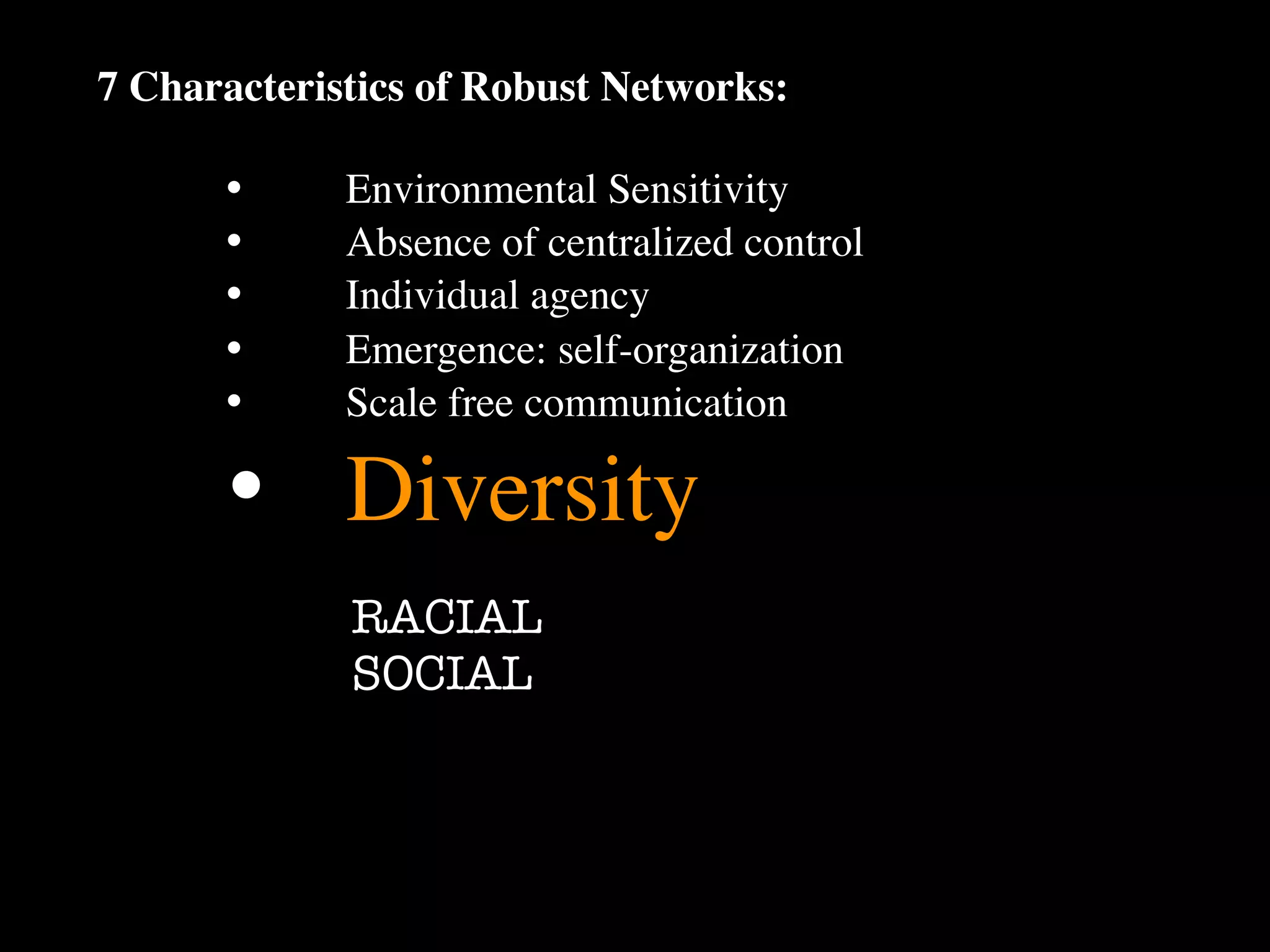 7 Characteristics of Robust Networks:

      •
     Environmental Sensitivity
      •
     Absence of centralized control
      •
     Individual agency
      •
     Emergence: self-organization
      •
     Scale free communication

      •
 Diversity
             RACIAL
             SOCIAL
 