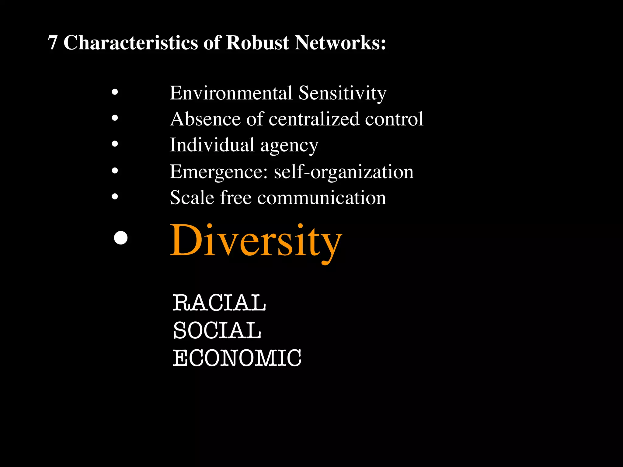 7 Characteristics of Robust Networks:

      •
     Environmental Sensitivity
      •
     Absence of centralized control
      •
     Individual agency
      •
     Emergence: self-organization
      •
     Scale free communication

      •
 Diversity
             RACIAL
             SOCIAL
             ECONOMIC
 