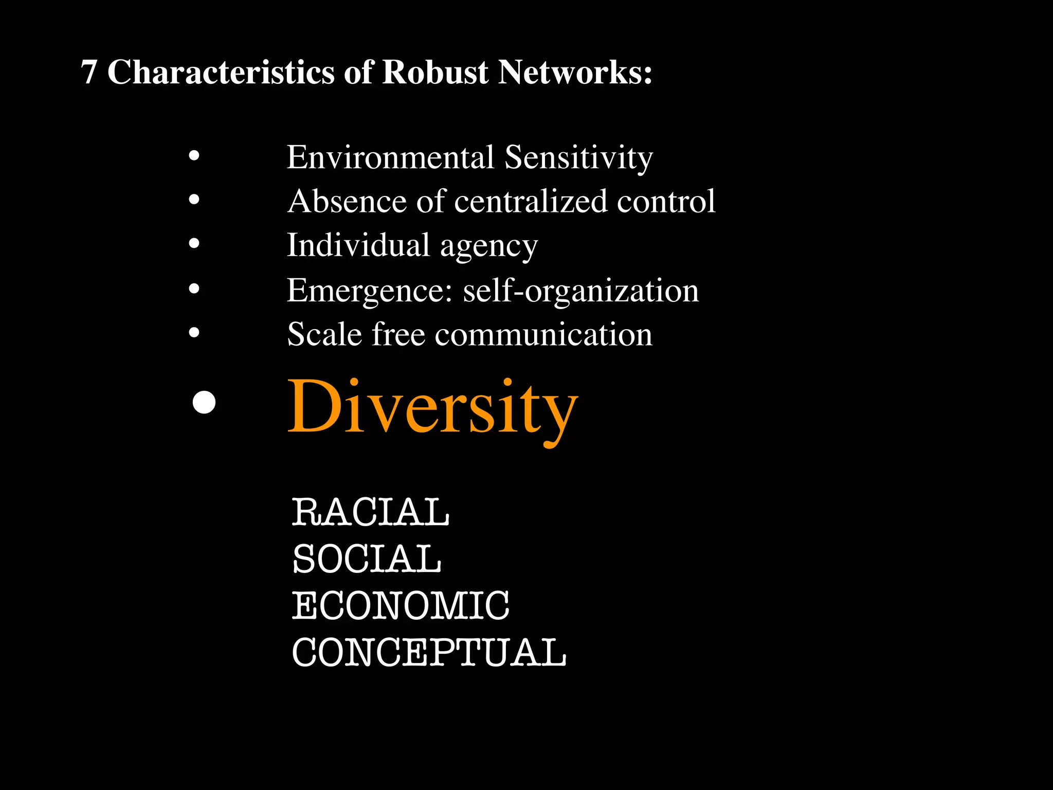 7 Characteristics of Robust Networks:

      •
     Environmental Sensitivity
      •
     Absence of centralized control
      •
     Individual agency
      •
     Emergence: self-organization
      •
     Scale free communication

      •
 Diversity
             RACIAL
             SOCIAL
             ECONOMIC
             CONCEPTUAL
 