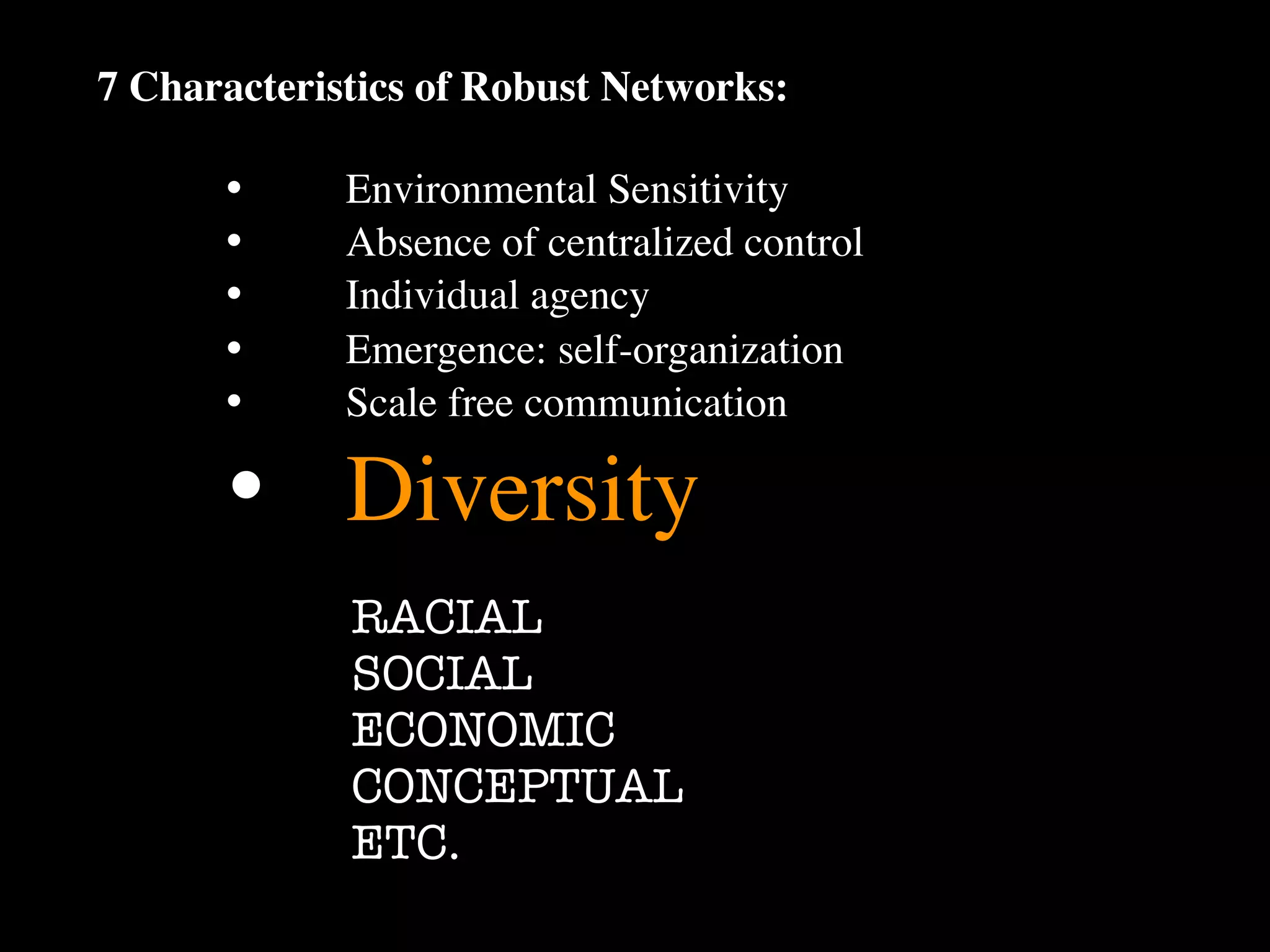 7 Characteristics of Robust Networks:

      •
     Environmental Sensitivity
      •
     Absence of centralized control
      •
     Individual agency
      •
     Emergence: self-organization
      •
     Scale free communication

      •
 Diversity
             RACIAL
             SOCIAL
             ECONOMIC
             CONCEPTUAL
             ETC.
 