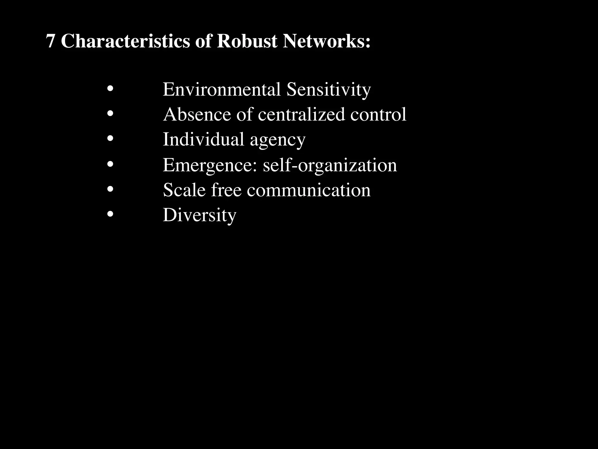 7 Characteristics of Robust Networks:

      •
     Environmental Sensitivity
      •
     Absence of centralized control
      •
     Individual agency
      •
     Emergence: self-organization
      •
     Scale free communication
      •
     Diversity
 