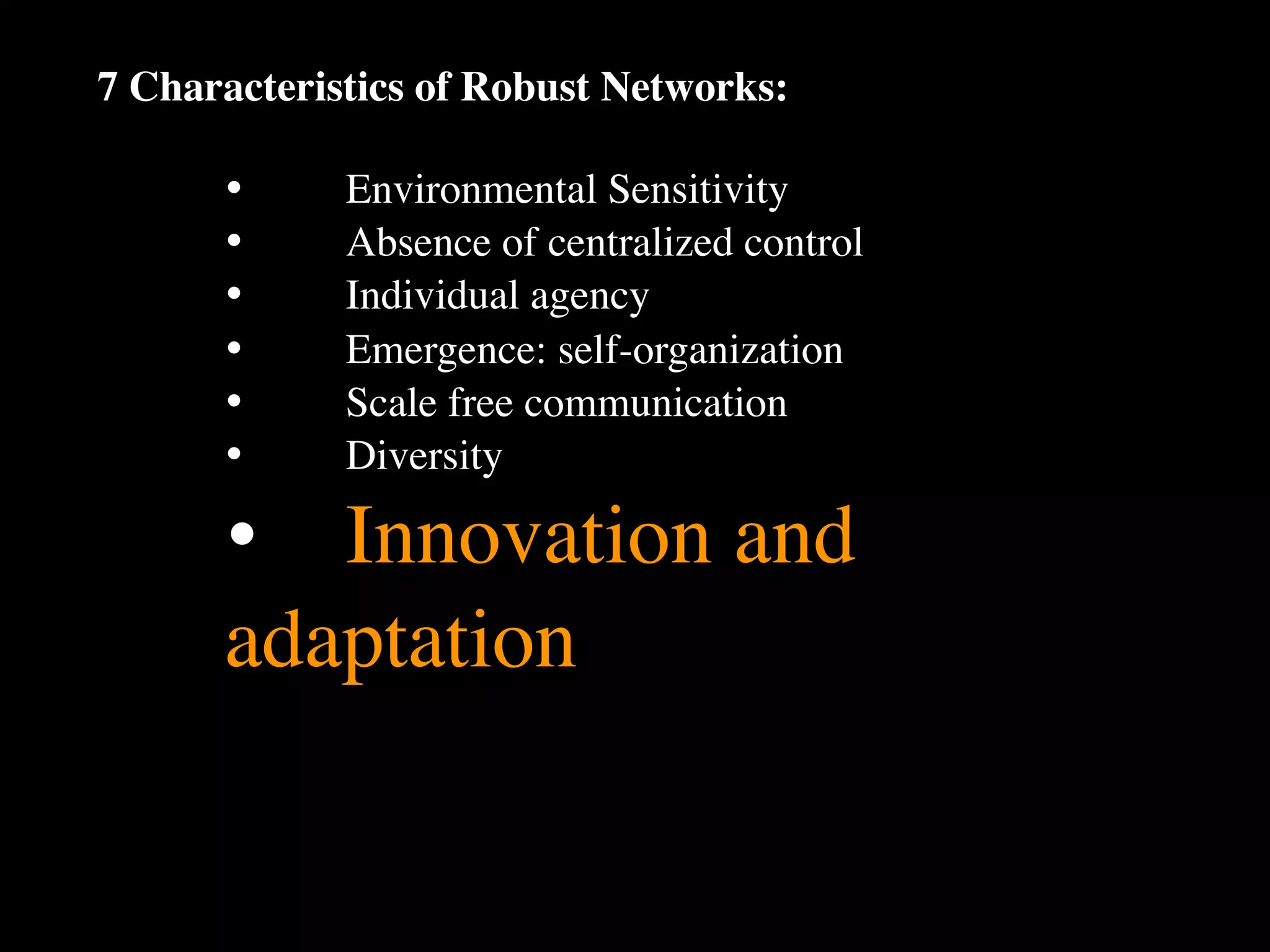 7 Characteristics of Robust Networks:

      •
     Environmental Sensitivity
      •
     Absence of centralized control
      •
     Individual agency
      •
     Emergence: self-organization
      •
     Scale free communication
      •
     Diversity

      •
 Innovation and
      adaptation
 