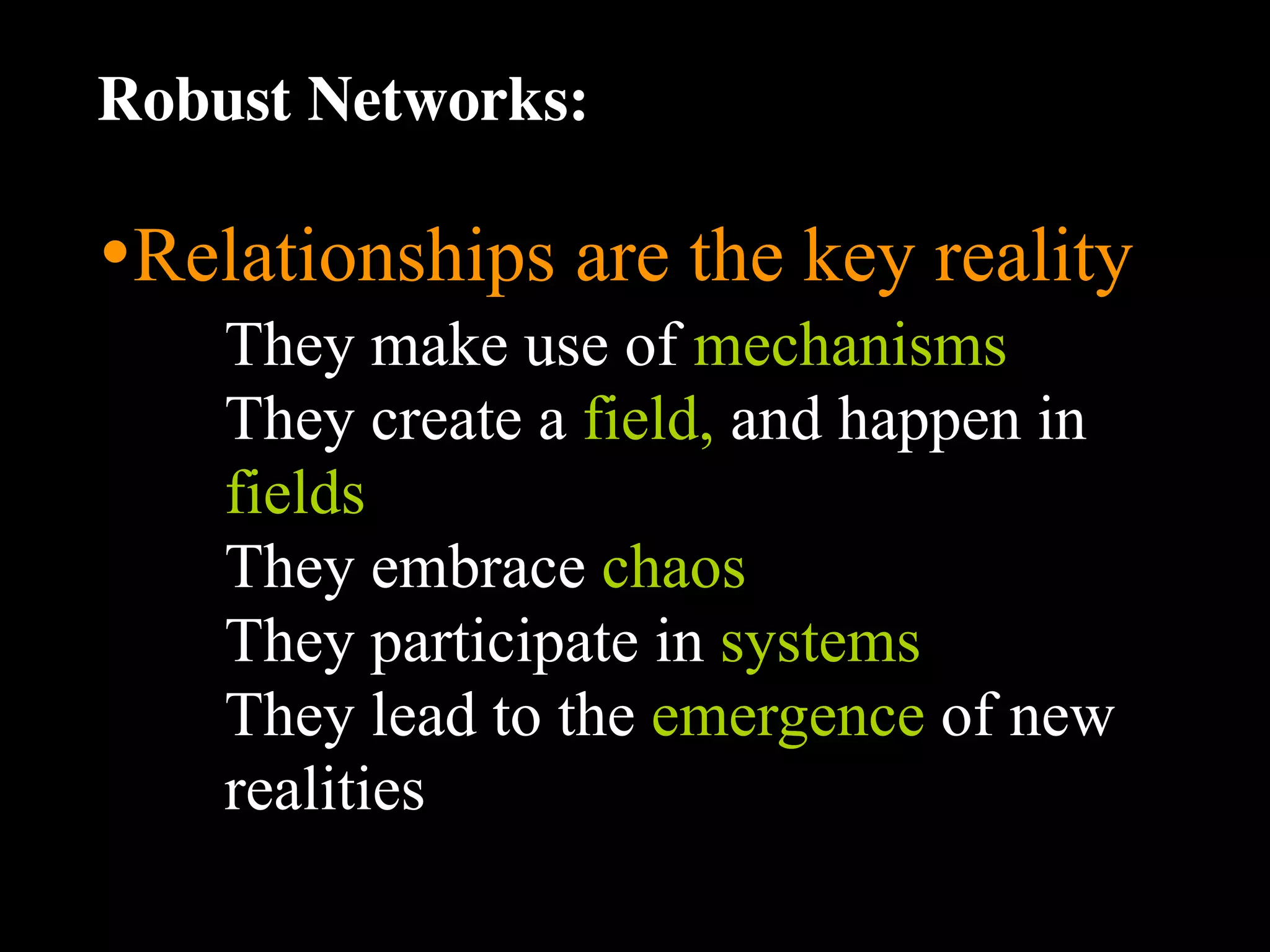 Robust Networks:

•Relationships are the key reality
    They make use of mechanisms
    They create a field, and happen in
    fields
    They embrace chaos
    They participate in systems
    They lead to the emergence of new
    realities
 