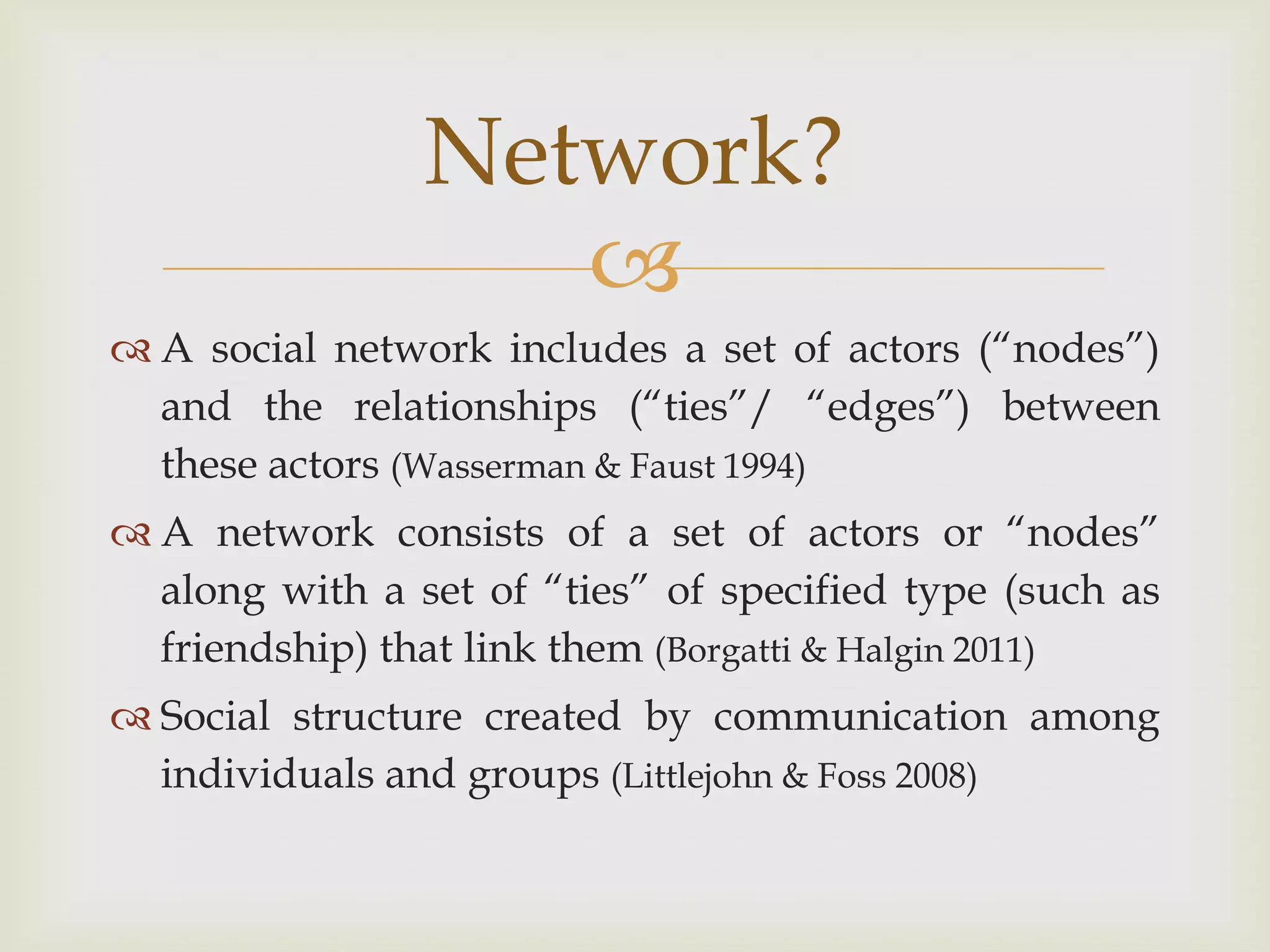 A social network includes a set of actors (“nodes”) and the relationships (“ties”/ “edges”) between these actors (Wasserman & Faust 1994) A network consists of a set of actors or “nodes” along with a set of “ties” of specified type (such as friendship) that link them (Borgatti & Halgin 2011)Social structure created by communication among individuals and groups (Littlejohn & Foss 2008)Network?