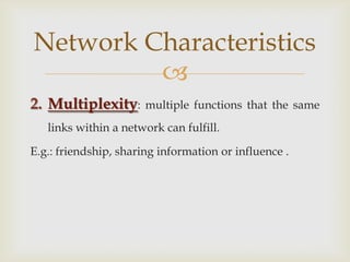 Multiplexity: multiple functions that the same links within a network can fulfill. E.g.: friendship, sharing information or influence .Network Characteristics