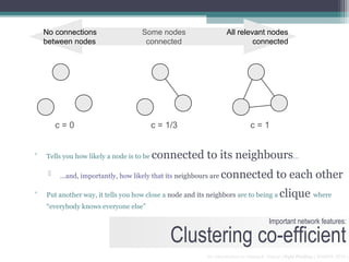 No connections                   Some nodes                   All relevant nodes
    between nodes                     connected                            connected




         c=0                               c = 1/3                           c=1


▫   Tells you how likely a node is to be   connected to its neighbours…
        …and, importantly, how likely that its neighbours are   connected to each other
▫   Put another way, it tells you how close a node and its neighbors are to being a       clique where
    “everybody knows everyone else”

                                                                                     Important network features:

                                                Clustering co-efficient
                                                          An Introduction to Network Theory | Kyle Findlay | SAMRA 2010 |
 