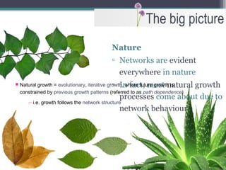 The big picture
                                            Nature
                                            ▫ Networks are evident
                                              everywhere in nature
                                             ▫ In fact, most natural growth
    Natural growth = evolutionary, iterative growth, where future growth is
    constrained by previous growth patterns (referred to as path dependence)
                                                 processes come about due to
       − i.e. growth follows the network structure
                                                 network behaviour




                                                      An Introduction to Network Theory | Kyle Findlay | SAMRA 2010 |
 