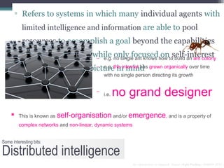 ▫ Refers to systems in which many individual agents with
           limited intelligence and information are able to pool
           resources to accomplish a goal beyond the capabilities
           of the individuals… while no single ant knows how toself-interest
                                − e.g.
                                       only focused on build an ant colony
                                − e.g. in mind
           without the bigger picturethe internet has grown organically over time
                                              with no single person directing its growth


                                          −
                                              i.e.   no grand designer
         This is known as self-organisation and/or emergence, and is a property of
          complex networks and non-linear, dynamic systems


Some interesting bits:

Distributed intelligence
                                                             An Introduction to Network Theory | Kyle Findlay | SAMRA 2010 |
 