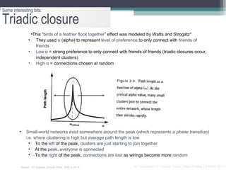 Some interesting bits:

Triadic closure
                 •This “birds of a feather flock together” effect was modeled by Watts and Strogatz*
                • They used α (alpha) to represent level of preference to only connect with friends of
                   friends
                • Low α = strong preference to only connect with friends of friends (triadic closures occur,
                   independent clusters)
                • High α = connections chosen at random




         •    Small-world networks exist somewhere around the peak (which represents a phase transition)
              i.e. where clustering is high but average path length is low
                • To the left of the peak, clusters are just starting to join together
                • At the peak, everyone is connected
                • To the right of the peak, connections are lost as wirings become more random

          *Source: Six Degrees, Duncan Watts, 2002, p.78-79           An Introduction to Network Theory | Kyle Findlay | SAMRA 2010 |
 
