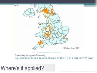URL:   http://www.youtube.com/watch?v=PufTeIBNRJ4


      Epidemiology (i.e. spread of diseases)
      e.g. spread of foot & mouth disease in the UK in 2001 over 75 days



Where’s it applied?                                                      An Introduction to Network Theory | Kyle Findlay | SAMRA 2010
 